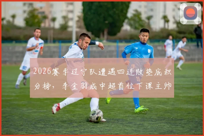 2026赛季辽宁队遭遇四连败垫底积分榜，李金羽成中超首位下课主帅内幕解析，未来换帅走向深度分析