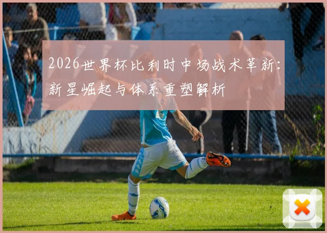 2026世界杯比利时中场战术革新:新星崛起与体系重塑解析