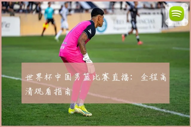世界杯中国男篮比赛直播：全程高清观看指南