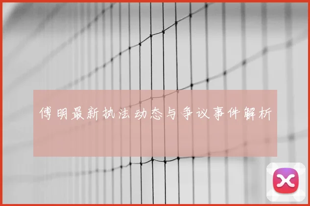 傅明最新执法动态与争议事件解析