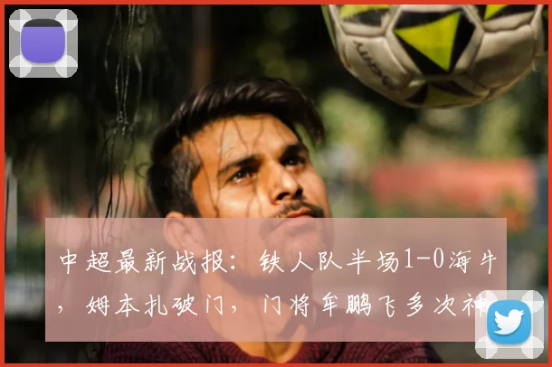 中超最新战报：铁人队半场1-0海牛，姆本扎破门，门将牟鹏飞多次神扑救险