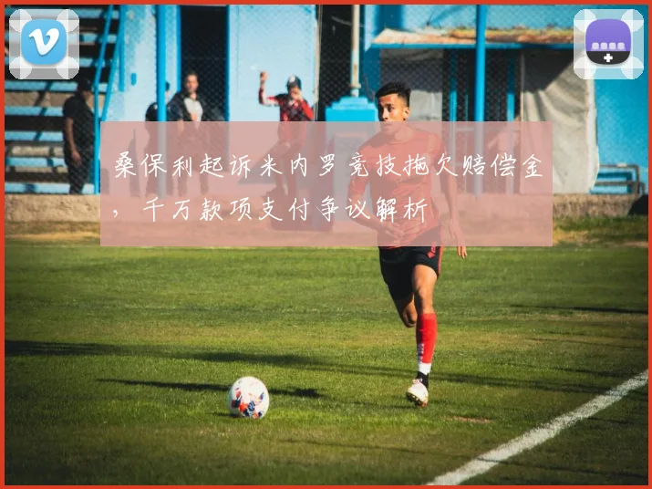 桑保利起诉米内罗竞技拖欠赔偿金，千万款项支付争议解析