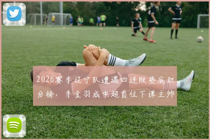 2026赛季辽宁队遭遇四连败垫底积分榜，李金羽成中超首位下课主帅内幕解析，未来换帅走向深度分析