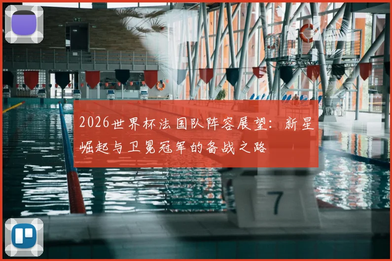 2026世界杯法国队阵容展望:新星崛起与卫冕冠军的备战之路